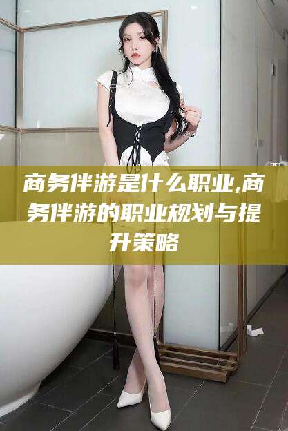 惠州商务伴游是什么职业,商务伴游的职业规划与提升策略