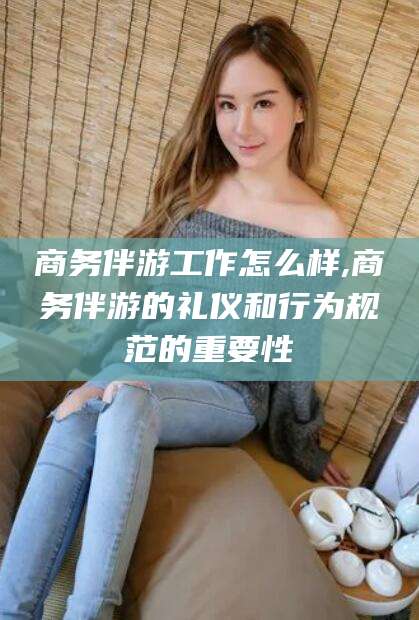 惠州商务伴游工作怎么样,商务伴游的礼仪和行为规范的重要性
