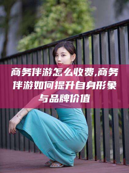 惠州商务伴游怎么收费,商务伴游如何提升自身形象与品牌价值