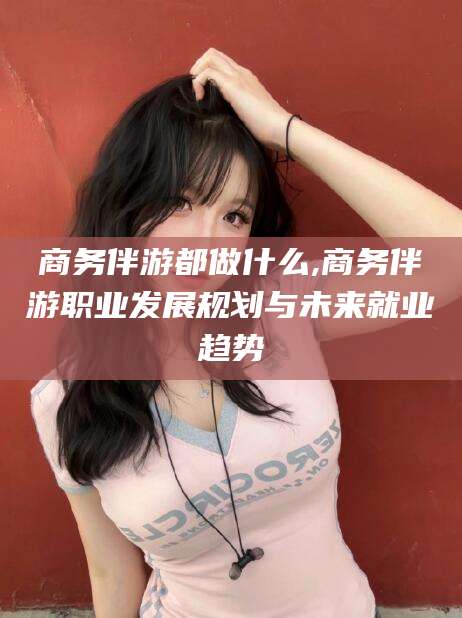 惠州商务伴游都做什么,商务伴游职业发展规划与未来就业趋势