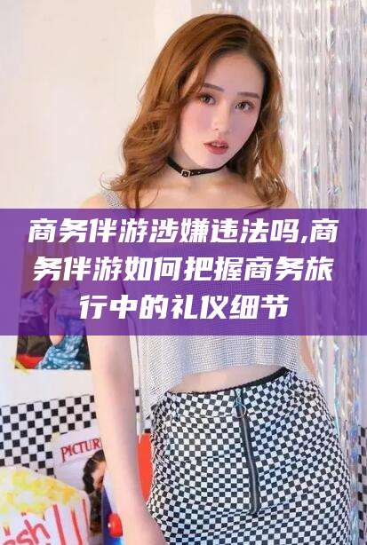 惠州商务伴游涉嫌违法吗,商务伴游如何把握商务旅行中的礼仪细节