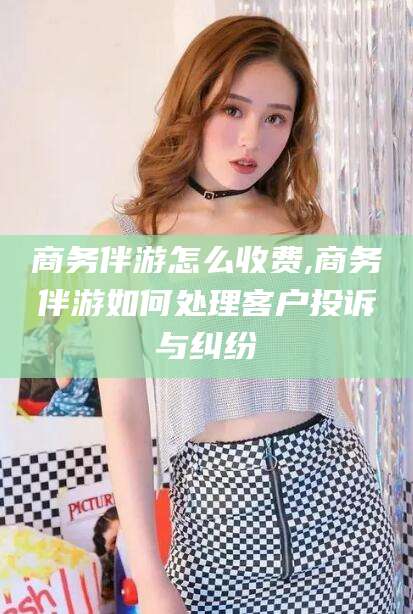 惠州商务伴游怎么收费,商务伴游如何处理客户投诉与纠纷