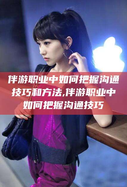 惠州伴游职业中如何把握沟通技巧和方法,伴游职业中如何把握沟通技巧