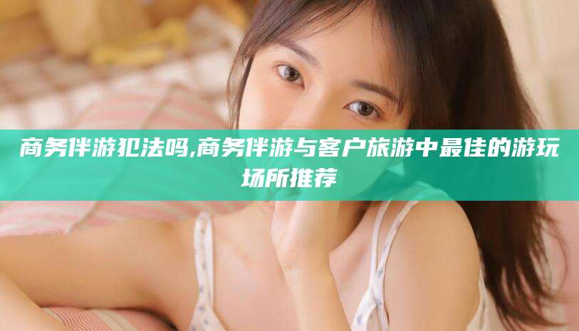 惠州商务伴游犯法吗,商务伴游与客户旅游中最佳的游玩场所推荐