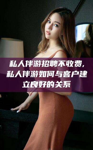 惠州私人伴游招聘不收费,私人伴游如何与客户建立良好的关系