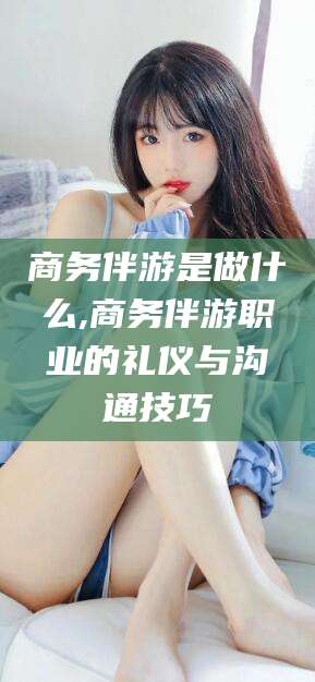 惠州商务伴游是做什么,商务伴游职业的礼仪与沟通技巧