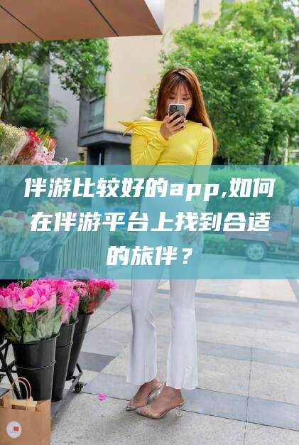 惠州伴游比较好的app,如何在伴游平台上找到合适的旅伴？