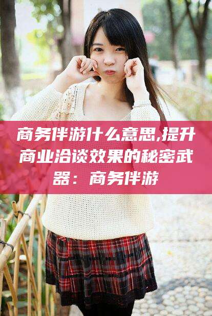 惠州商务伴游什么意思,提升商业洽谈效果的秘密武器：商务伴游