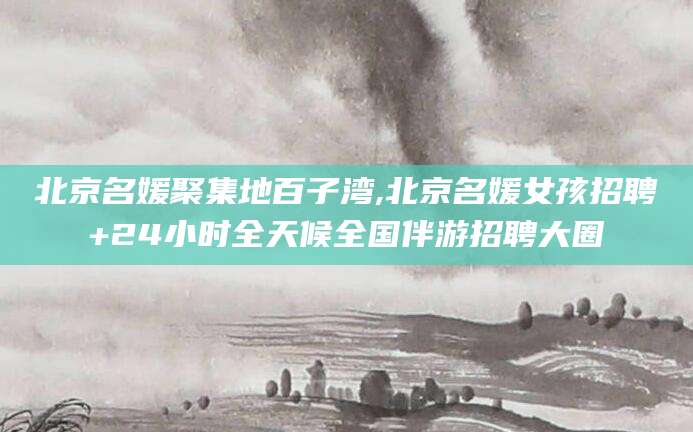 惠州北京名媛聚集地百子湾,北京名媛女孩招聘+24小时全天候全国伴游招聘大圈