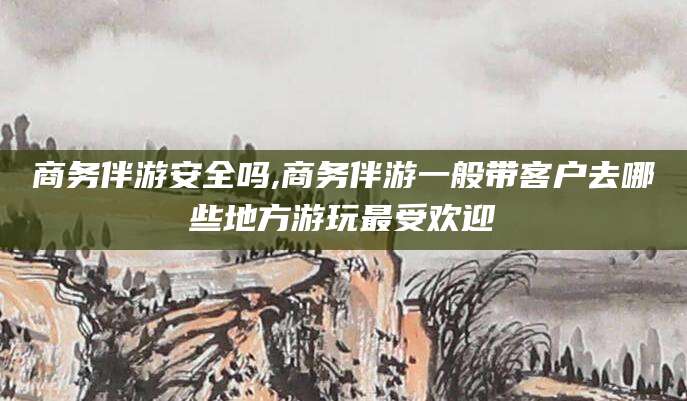 惠州商务伴游安全吗,商务伴游一般带客户去哪些地方游玩最受欢迎