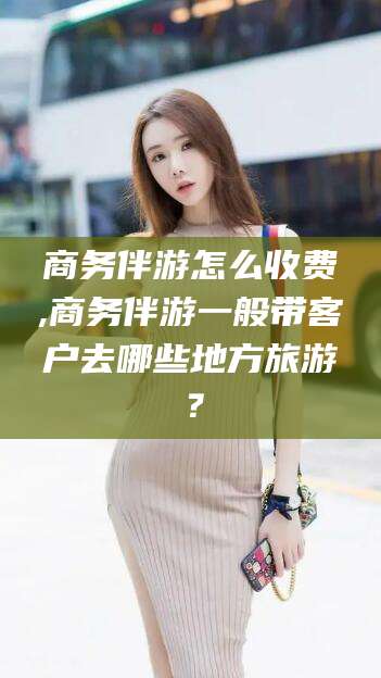 惠州商务伴游怎么收费,商务伴游一般带客户去哪些地方旅游？