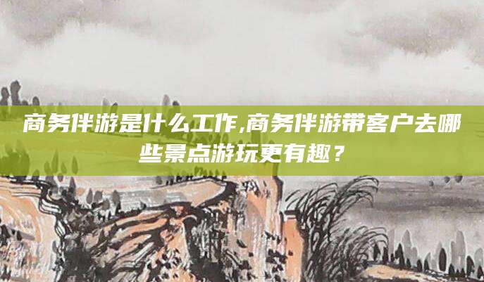 惠州商务伴游是什么工作,商务伴游带客户去哪些景点游玩更有趣？