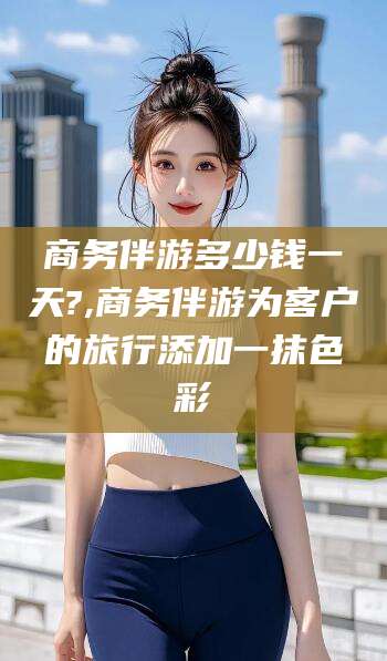 惠州商务伴游多少钱一天?,商务伴游为客户的旅行添加一抹色彩