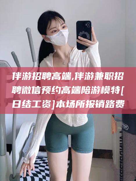 惠州伴游招聘高端,伴游兼职招聘微信预约高端陪游模特[日结工资]本场所报销路费