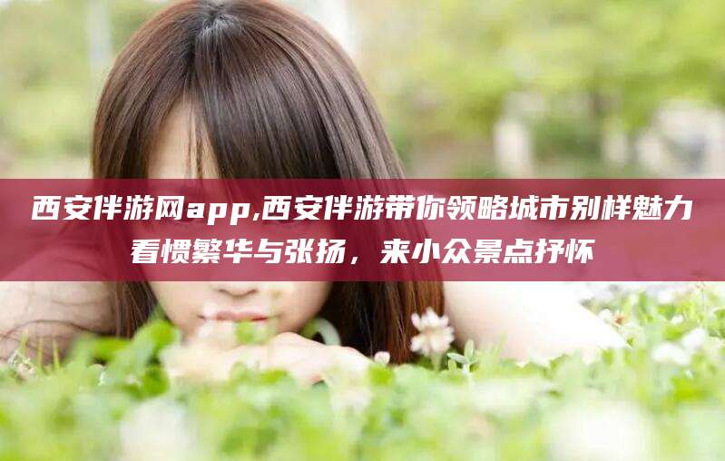惠州西安伴游网app,西安伴游带你领略城市别样魅力看惯繁华与张扬，来小众景点抒怀