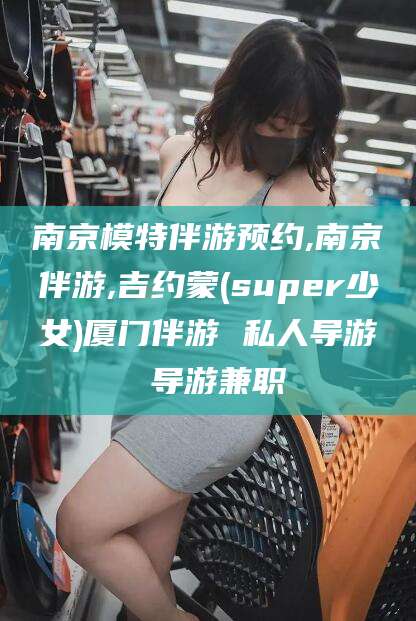 惠州南京模特伴游预约,南京伴游,吉约蒙(super少女)厦门伴游 私人导游 导游兼职