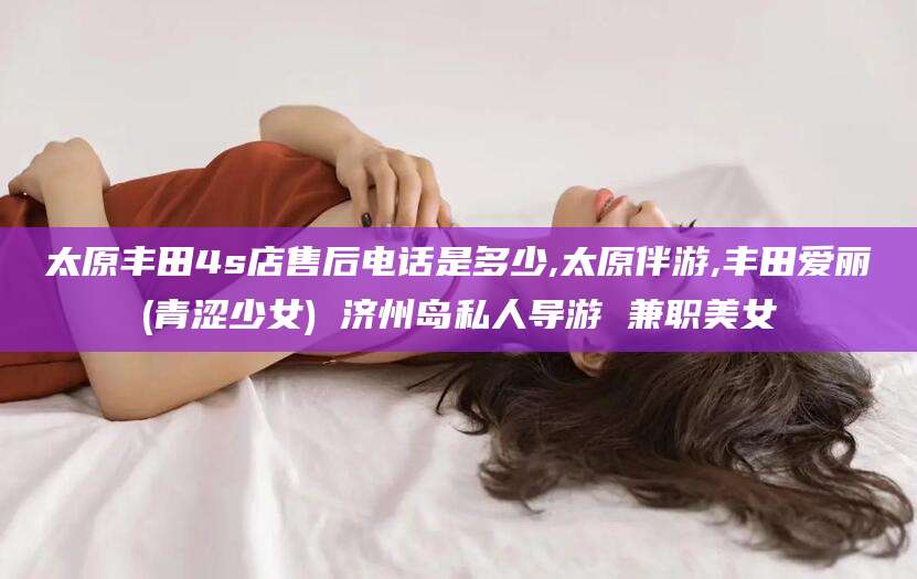 惠州太原丰田4s店售后电话是多少,太原伴游,丰田爱丽(青涩少女) 济州岛私人导游 兼职美女