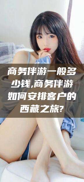 惠州商务伴游一般多少钱,商务伴游如何安排客户的西藏之旅?