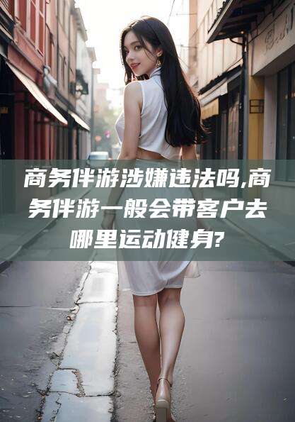 惠州商务伴游涉嫌违法吗,商务伴游一般会带客户去哪里运动健身?