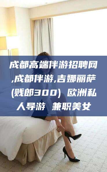 惠州成都高端伴游招聘网,成都伴游,吉娜丽萨(贱郎300) 欧洲私人导游 兼职美女