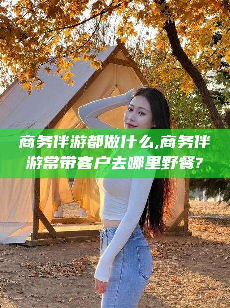 惠州商务伴游都做什么,商务伴游常带客户去哪里野餐?