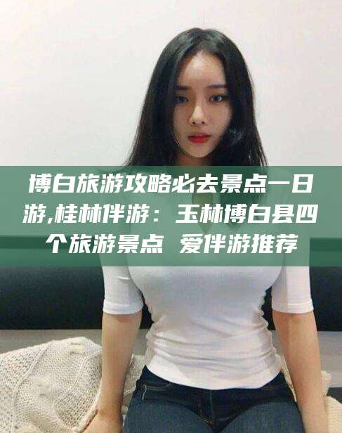 惠州博白旅游攻略必去景点一日游,桂林伴游：玉林博白县四个旅游景点 爱伴游推荐