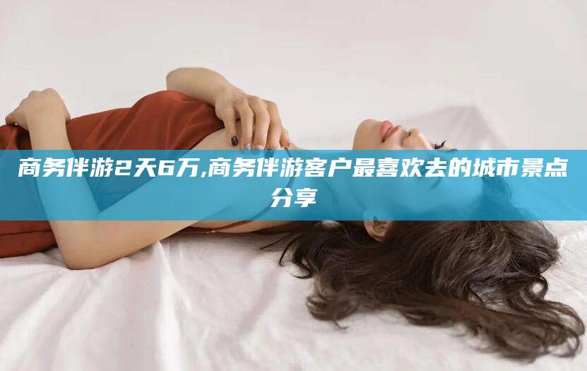 惠州商务伴游2天6万,商务伴游客户最喜欢去的城市景点分享