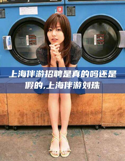 惠州上海伴游招聘是真的吗还是假的,上海伴游刘珠