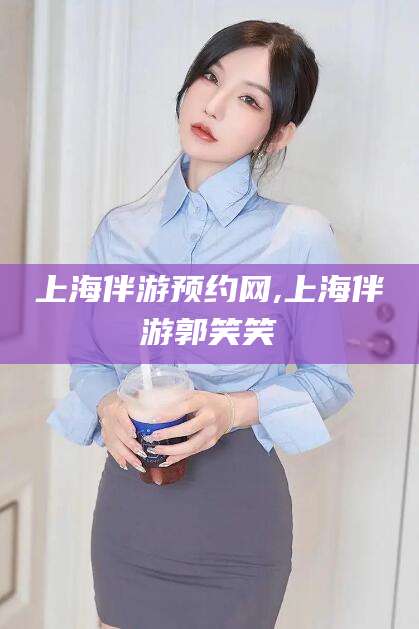 惠州上海伴游预约网,上海伴游郭笑笑