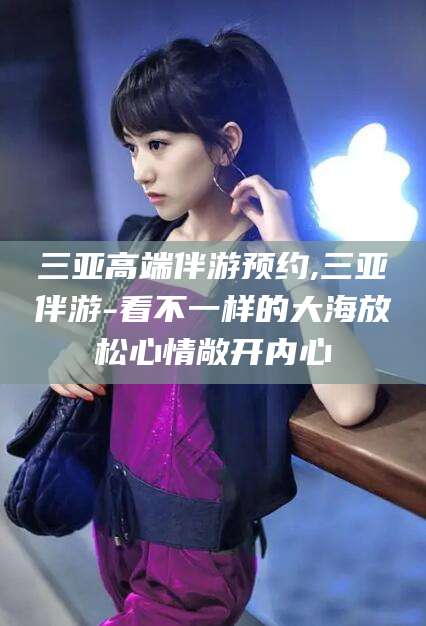 惠州三亚高端伴游预约,三亚伴游-看不一样的大海放松心情敞开内心