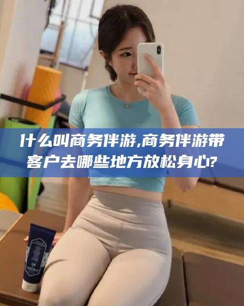 惠州什么叫商务伴游,商务伴游带客户去哪些地方放松身心?