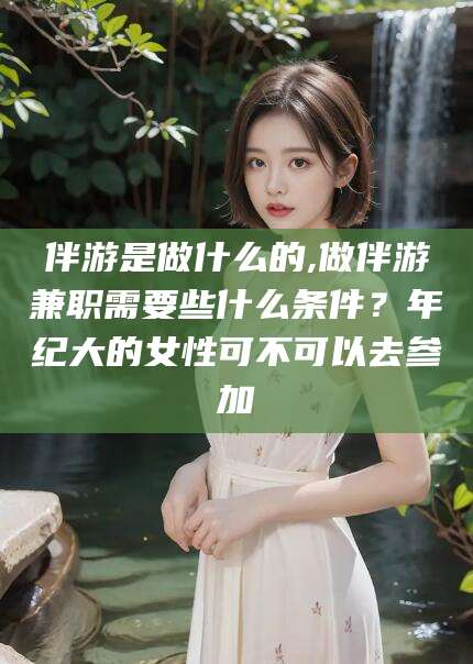 惠州伴游是做什么的,做伴游兼职需要些什么条件？年纪大的女性可不可以去参加