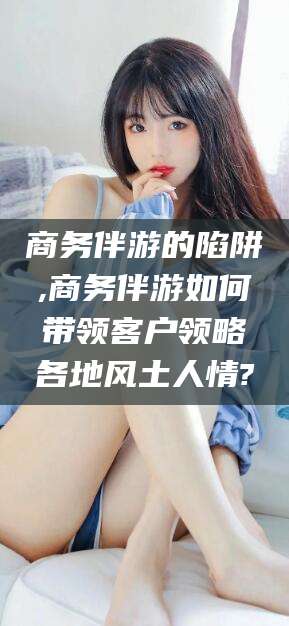 惠州商务伴游的陷阱,商务伴游如何带领客户领略各地风土人情?