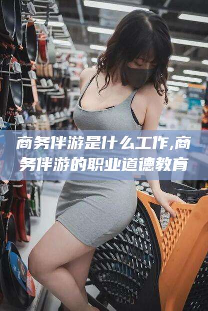 惠州商务伴游是什么工作,商务伴游的职业道德教育