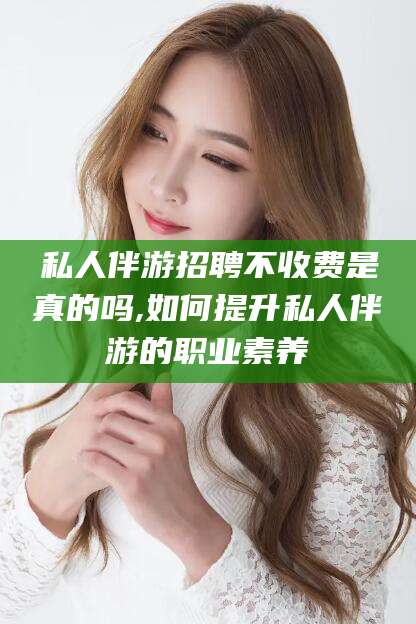 惠州私人伴游招聘不收费是真的吗,如何提升私人伴游的职业素养