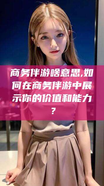 惠州商务伴游啥意思,如何在商务伴游中展示你的价值和能力？