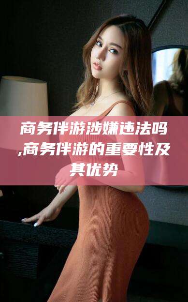 惠州商务伴游涉嫌违法吗,商务伴游的重要性及其优势