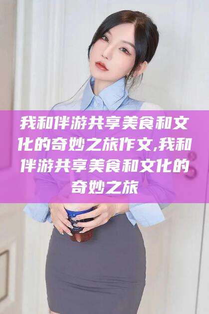 惠州我和伴游共享美食和文化的奇妙之旅作文,我和伴游共享美食和文化的奇妙之旅
