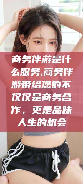 惠州商务伴游是什么服务,商务伴游带给您的不仅仅是商务合作，更是品味人生的机会