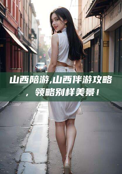 惠州山西陪游,山西伴游攻略，领略别样美景！
