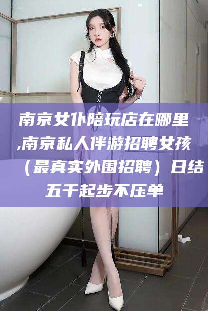 惠州南京女仆陪玩店在哪里,南京私人伴游招聘女孩（最真实外围招聘）日结五千起步不压单