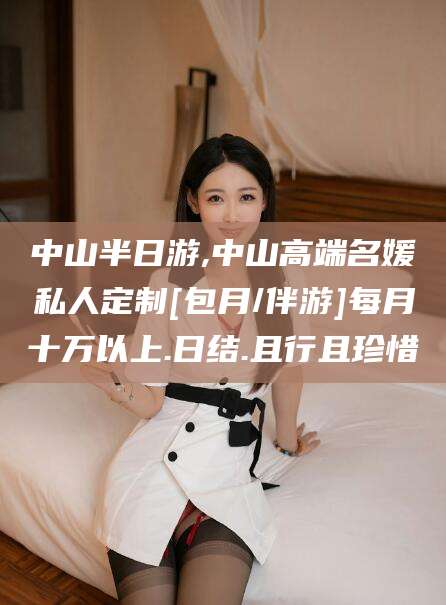 惠州中山半日游,中山高端名媛私人定制[包月/伴游]每月十万以上.日结.且行且珍惜