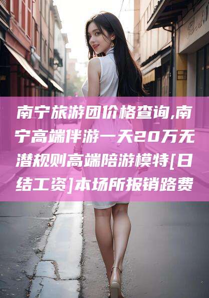 惠州南宁旅游团价格查询,南宁高端伴游一天20万无潜规则高端陪游模特[日结工资]本场所报销路费