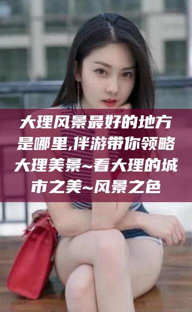 惠州大理风景最好的地方是哪里,伴游带你领略大理美景~看大理的城市之美~风景之色