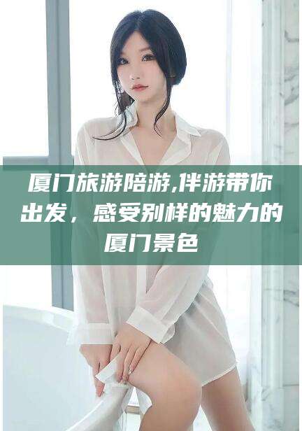 惠州厦门旅游陪游,伴游带你出发，感受别样的魅力的厦门景色