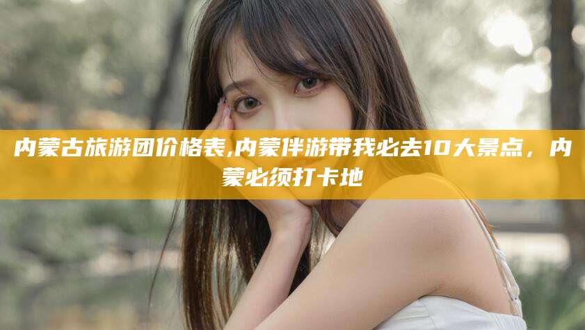 惠州内蒙古旅游团价格表,内蒙伴游带我必去10大景点，内蒙必须打卡地