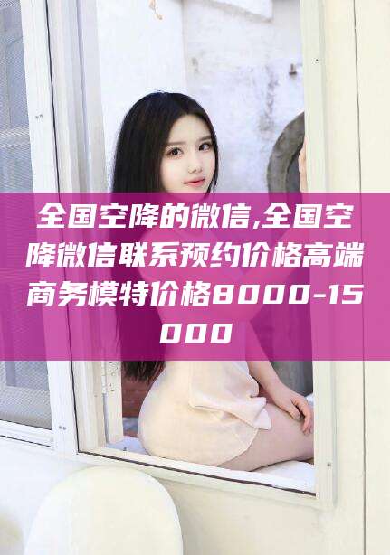 惠州全国空降的微信,全国空降微信联系预约价格高端商务模特价格8000-15000