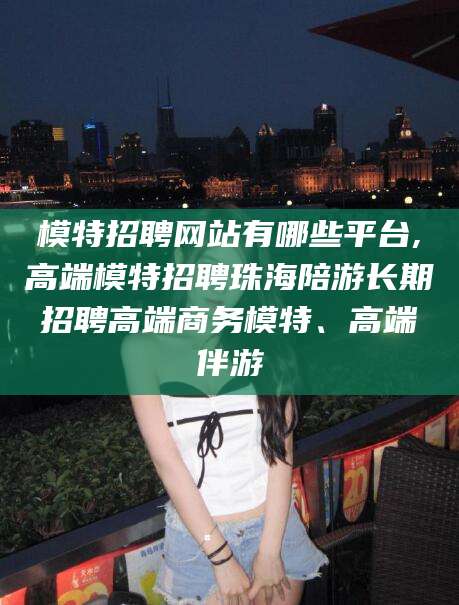 惠州模特招聘网站有哪些平台,高端模特招聘珠海陪游长期招聘高端商务模特、高端伴游