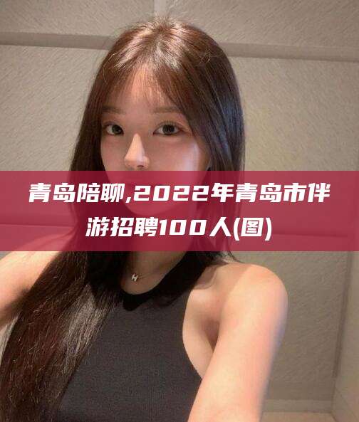 惠州青岛陪聊,2022年青岛市伴游招聘100人(图)