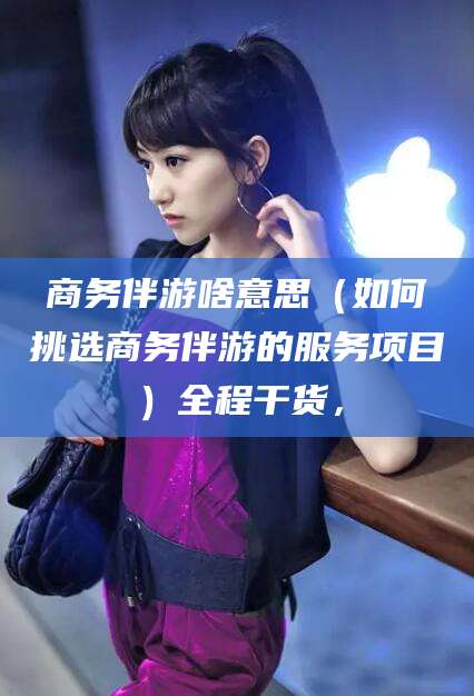惠州商务伴游啥意思（如何挑选商务伴游的服务项目）全程干货，